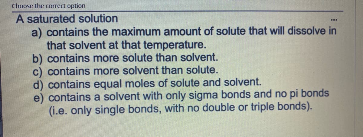 Choose the correct option
A saturated solution
a) contains the maximum amount of solute that will dissolve in
that solvent at that temperature.
b) contains more solute than solvent.
c) contains more solvent than solute.
d) contains equal moles of solute and solvent.
e) contains a solvent with only sigma bonds and no pi bonds
(i.e. only single bonds, with no double or triple bonds).
...

