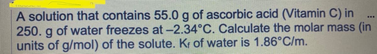 A solution that contains 55.0 g of ascorbic acid (Vitamin C) in
250. g of water freezes at -2.34°C. Calculate the molar mass (in
units of g/mol) of the solute. Kr of water is 1.86°C/m.
