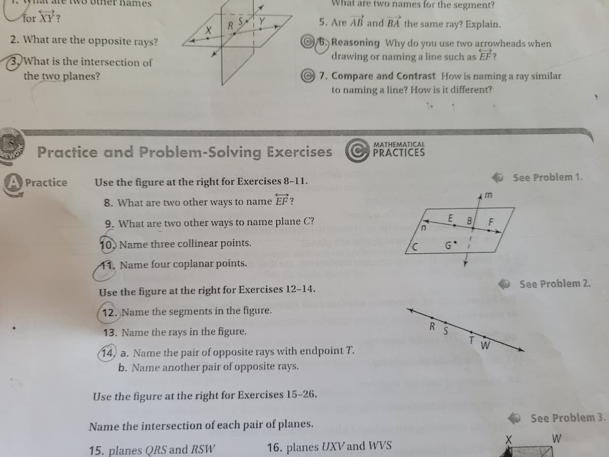 ner names
What are two names for the segment?
for XY?
5. Are AB and BA the same ray? Explain.
R S
2. What are the opposite rays?
6, Reasoning Why do you use two arrowheads when
drawing or naming a line such as EF?
3,What is the intersection of
the two planes?
7. Compare and Contrast How is naming a ray similar
to naming a line? How is it different?
MATHEMATICAL
Practice and Problem-Solving Exercises
PRACTICES
GWO
See Problem 1.
Practice
Use the figure at the right for Exercises 8-11.
8. What are two other ways to name EF?
9. What are two other ways to name plane C?
E
B.
F
10. Name three collinear points.
G*
11. Name four coplanar points.
See Problem 2.
Use the figure at the right for Exercises 12-14.
12. Name the segments in the figure.
R S
13. Name the rays in the figure.
(14, a. Name the pair of opposite rays with endpoint T.
b. Name another pair of opposite rays.
Use the figure at the right for Exercises 15-26.
See Problem 3.
Name the intersection of each pair of planes.
W
15. planes QRS and RSW
16. planes UXV and WVS
