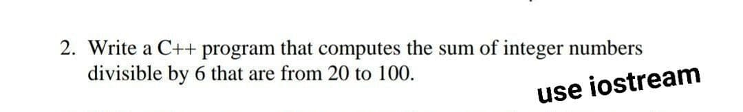 2. Write a C++ program that computes the sum of integer numbers
divisible by 6 that are from 20 to 100.
use iostream
