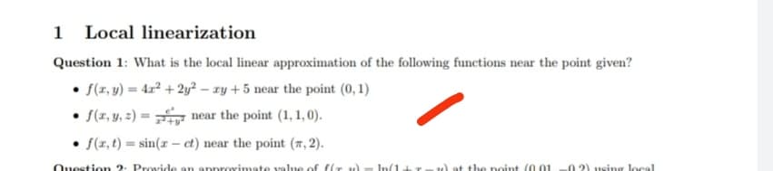 1 Local linearization
Question 1: What is the local linear approximation of the following functions near the point given?
• f(x, y) = 4x² + 2y² - xy +5 near the point (0, 1)
• f(x, y, z) =
near the point (1,1,0).
f(x, t)=sin(x- ct) near the point (7, 2).
Question 2: Provide an approximate value of fir 2) = n(1+r. w) at the point (0.01 02) using local