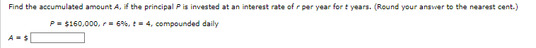 Find the accumulated amount A, if the principal P is invested at an interest rate of r per year for t years. (Round your answer to the nearest cent.)
P = $160,000, r = 6%, t = 4, compounded daily
A = $