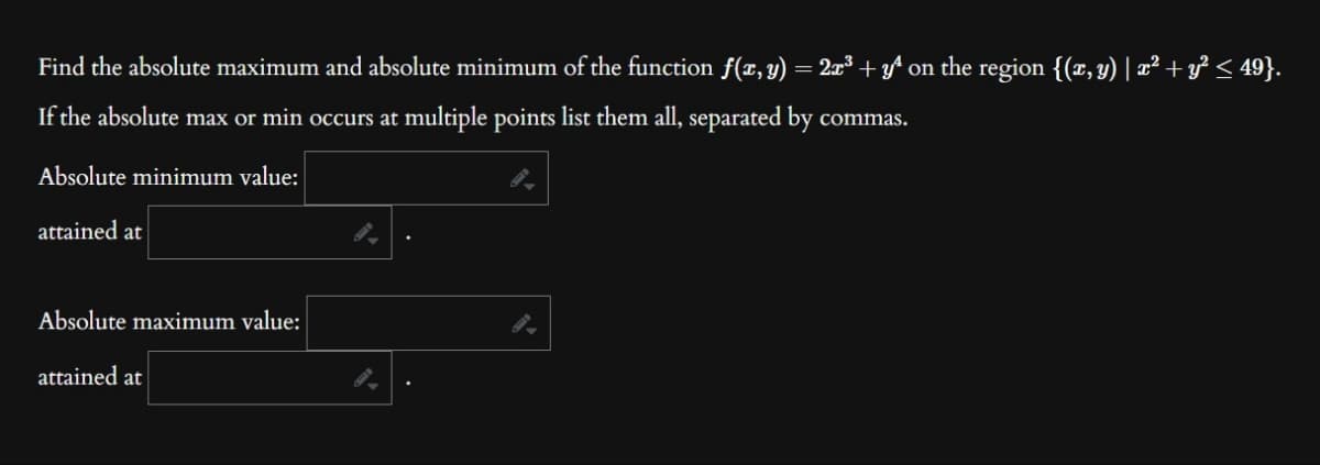 Find the absolute maximum and absolute minimum of the function f(x, y) = 2x³ + yª on the region {(x, y) | x² + y² ≤ 49}.
If the absolute max or min occurs at multiple points list them all, separated by commas.
Absolute minimum value:
attained at
Absolute maximum value:
attained at