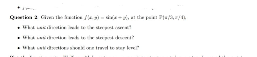 Question 2: Given the function f(x, y) = sin(x + y), at the point P(π/3, π/4),
What unit direction leads to the steepest ascent?
What unit direction leads to the steepest descent?
What unit directions should one travel to stay level?