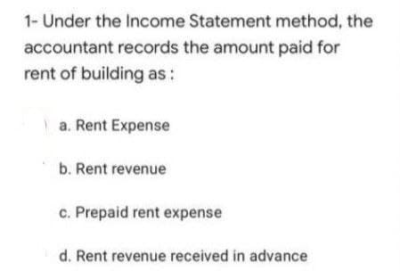 1- Under the Income Statement method, the
accountant records the amount paid for
rent of building as :
a. Rent Expense
b. Rent revenue
c. Prepaid rent expense
d. Rent revenue received in advance
