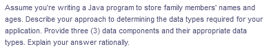Assume you're writing a Java program to store family members' names and
ages. Describe your approach to determining the data types required for your
application. Provide three (3) data components and their appropriate data
types. Explain your answer rationally.