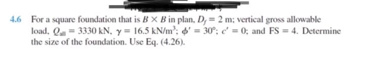 4.6 For a square foundation that is B X B in plan, D, = 2 m; vertical gross allowable
load, Qall = 3330 kN, y = 16.5 kN/m³; ' = 30°; c' = 0; and FS = 4. Determine
the size of the foundation. Use Eq. (4.26).