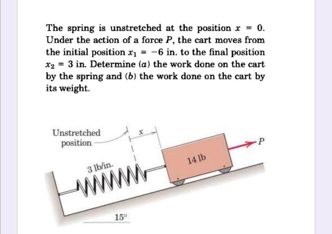 The spring is unstretched at the position x = 0.
Under the action of a force P, the cart moves from
the initial position x1 = -6 in. to the final position
x2 = 3 in. Determine (a) the work done on the cart
by the spring and (b) the work done on the cart by
its weight.
Unstretched
position
3 lb/in.
14 lb
wwww
15°
