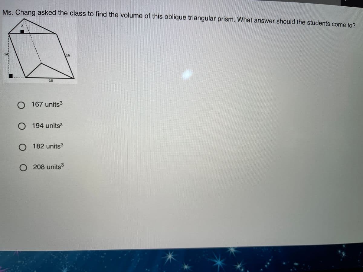 Ms. Chang asked the class to find the volume of this oblique triangular prism. What answer should the students come to?
16
13
O 167 units3
O 194 units3
O 182 units3
O 208 units3
