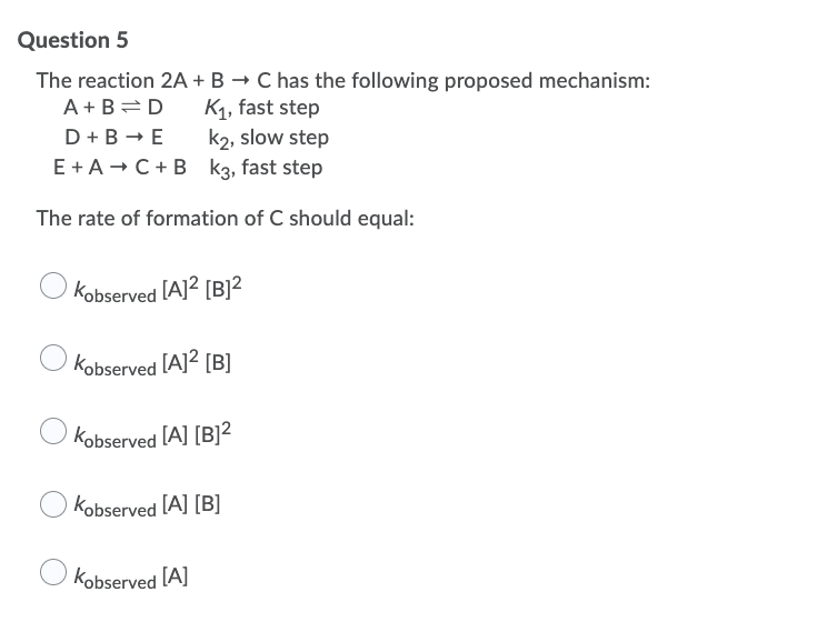 Question 5
The reaction 2A + B → C has the following proposed mechanism:
A +B=D
K1, fast step
k2, slow step
E + A - C+ B k3, fast step
D +B - E
The rate of formation of C should equal:
Kobserved [A]2 [B]²
Kobserved [A]2 [B]
Kobserved [A] [B]2
Kobserved [A] [B]
Kobserved [A]

