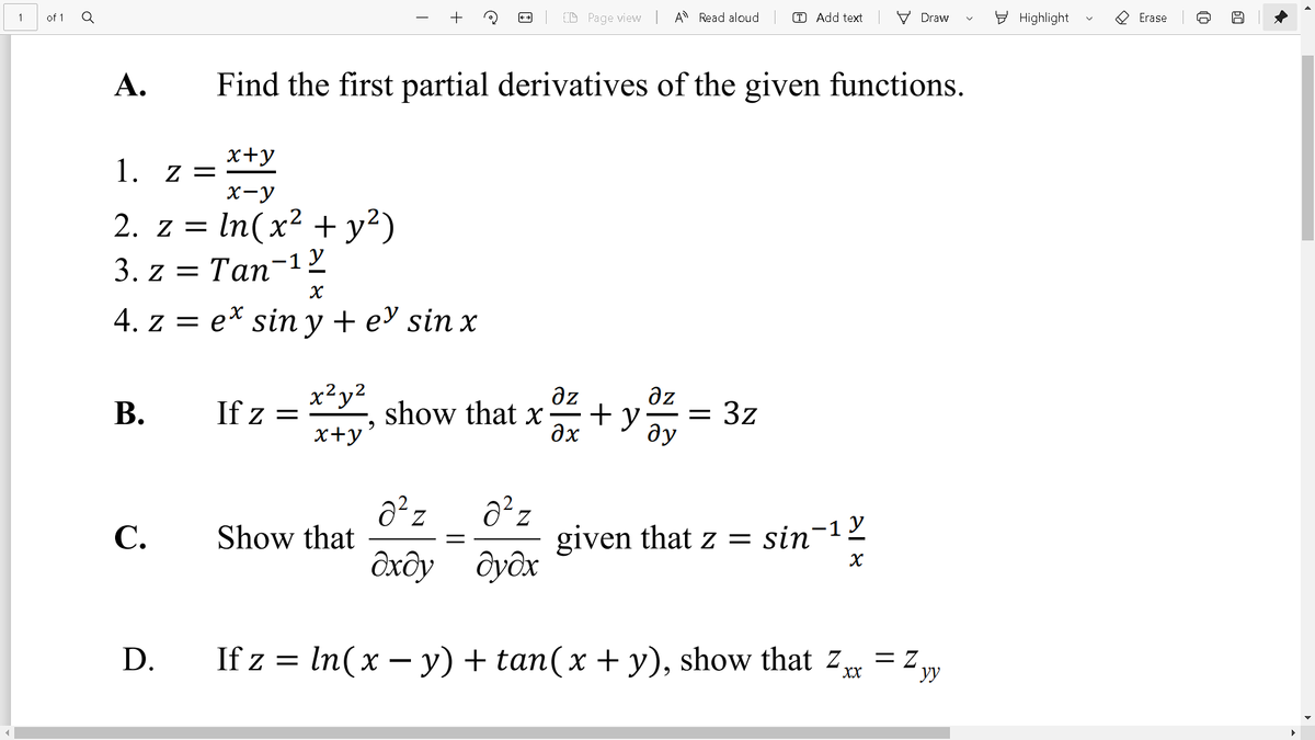 of 1
+
(D Page view
A Read aloud
T Add text
E Highlight
O Erase
Draw
А.
Find the first partial derivatives of the given functions.
x+y
Z =
X-y
2. z = In(x² + y²)
3. z3D Tan-1у
X
4. z = e* sin y + e sin x
x²y?
If z =
az
show that x
az
-= 3z
ду
В.
x+y*
given that z = sin-1²
дудх
С.
Show that
Ôxôy
D.
If z = = z
In(x – y) + tan(x + y), show that z,
= Z.
yy
XX
