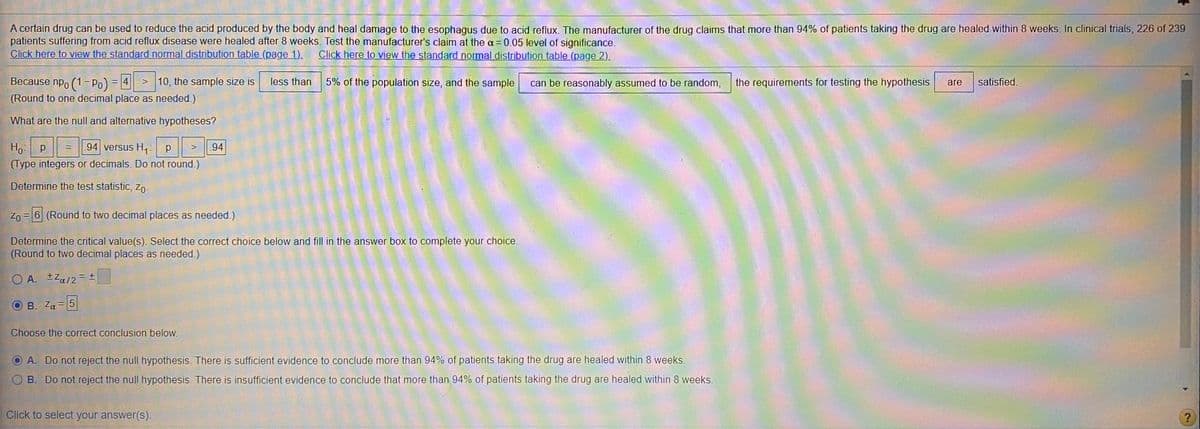 A certain drug can be used to reduce the acid produced by the body and heal damage to the esophagus due to acid reflux. The manufacturer of the drug claims that more than 94% of patients taking the drug are healed within 8 weeks. In clinical trials, 226 of 239
patients suffering from acid reflux disease were healed after 8 weeks. Test the manufacturer's claim at the a= 0.05 level of significance.
Click here to view the standard normal distribution table (page 1).
Click here to view the standard normal distribution table (page 2).
Because npo (1 Po)
> 10, the sample size is
= 4
less than
5% of the population size, and the sample
can be reasonably assumed to be random,
the requirements for testing the hypothesis
are
satisfied.
(Round to one decimal place as needed.)
What are the null and alternative hypotheses?
Ho p
(Type integers or decimals. Do not round.)
.94 versus H,: p
94
%3D
Determine the test statistic, zo-
= 6 (Round to two decimal places as needed.)
Determine the critical value(s). Select the correct choice below and fill in the answer box to complete your choice.
(Round to two decimal places as needed.)
O A. ±Za/2= ±
O B. Za = 5
Choose the correct conclusion below.
A. Do not reject the null hypothesis. There is sufficient evidence to conclude more than 94% of patients taking the drug are healed within 8 weeks.
B. Do not reject the null hypothesis. There is insufficient evidence to conclude that more than 94% of patients taking the drug are healed within 8 weeks.
Click to select your answer(S).
