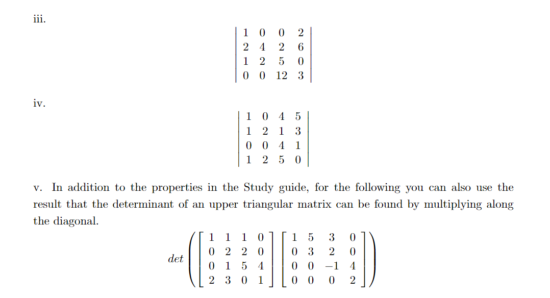 iii.
iv.
det
10
24
0120
0252
1
0
2
6
0
12 3
1045
1 2 1 3
0 0 4 1
1250
v. In addition to the properties in the Study guide, for the following you can also use the
result that the determinant of an upper triangular matrix can be found by multiplying along
the diagonal.
1 1 1 0] [1 5 3 0
0220 03 2 0
015 4 0 0 -1 4
230 1 0 0 0 2