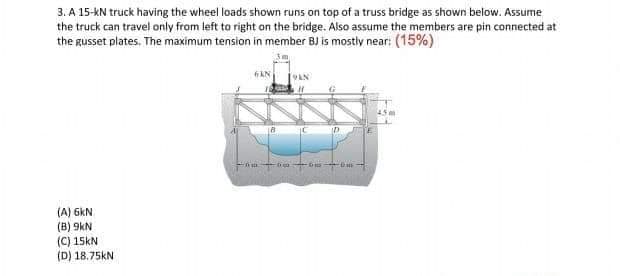 3. A 15-kN truck having the wheel loads shown runs on top of a truss bridge as shown below. Assume
the truck can travel only from left to right on the bridge. Also assume the members are pin connected at
the gusset plates. The maximum tension in member BJ is mostly near: (15%)
6AN
ID
(A) 6kN
(B) 9kN
(C) 15kN
(D) 18.75KN

