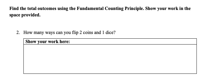 Find the total outcomes using the Fundamental Counting Principle. Show your work in the
space provided.
2. How many ways can you flip 2 coins and 1 dice?
Show your work here:
