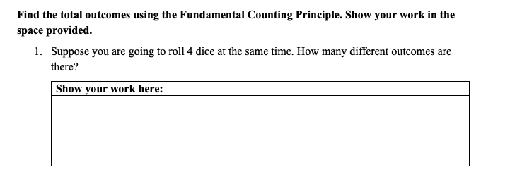 Find the total outcomes using the Fundamental Counting Principle. Show your work in the
space provided.
1. Suppose you are going to roll 4 dice at the same time. How many different outcomes are
there?
Show your work here:
