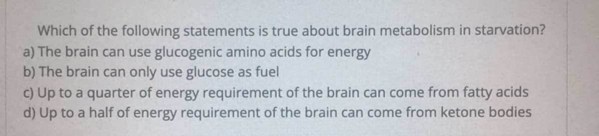Which of the following statements is true about brain metabolism in starvation?
a) The brain can use glucogenic amino acids for energy
b) The brain can only use glucose as fuel
c) Up to a quarter of energy requirement of the brain can come from fatty acids
d) Up to a half of energy requirement of the brain can come from ketone bodies
