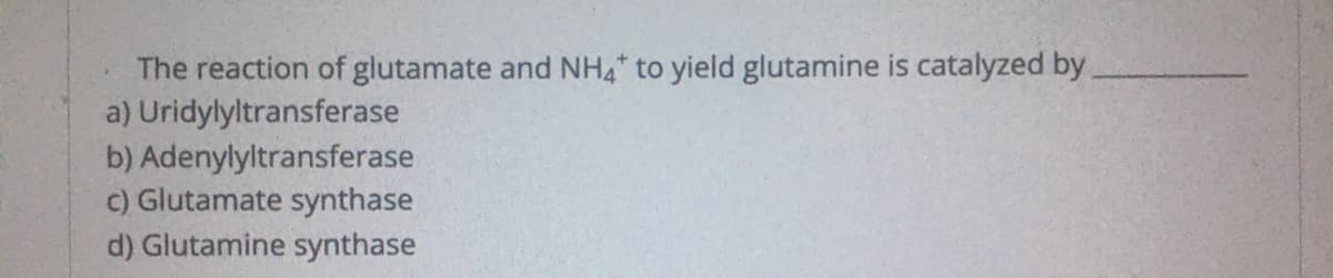 The reaction of glutamate and NH,* to yield glutamine is catalyzed by
a) Uridylyltransferase
b) Adenylyltransferase
c) Glutamate synthase
d) Glutamine synthase
