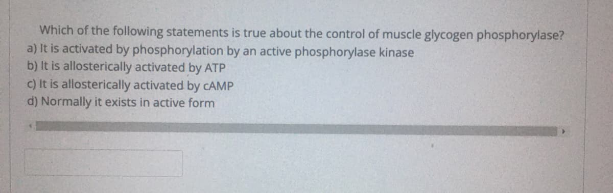 Which of the following statements is true about the control of muscle glycogen phosphorylase?
a) It is activated by phosphorylation by an active phosphorylase kinase
b) It is allosterically activated by ATP
C) It is allosterically activated by CAMP
d) Normally it exists in active form
