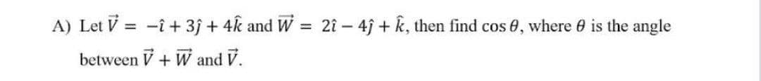 A) Let V = -î + 3j + 4k and W =
2î – 4j + k, then find cos 0, where 0 is the angle
between V+ W and V.
