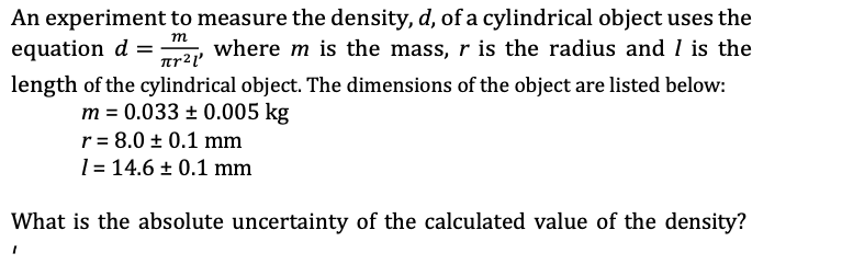 m
An experiment to measure the density, d, of a cylindrical object uses the
where m is the mass, r is the radius and I is the
length of the cylindrical object. The dimensions of the object are listed below:
equation d =
πρ2ι
m = 0.033 ± 0.005 kg
r = 8.0 ± 0.1 mm
1 = 14.6 ± 0.1 mm
What is the absolute uncertainty of the calculated value of the density?
I