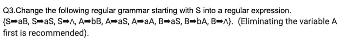 Q3.Change the following regular grammar starting with S into a regular expression.
(S➡aB, S➡aS, S➡A, A➡bB, A➡aS, A➡aA, B➡aS, B➡bA, BA). (Eliminating the variable A
first is recommended).