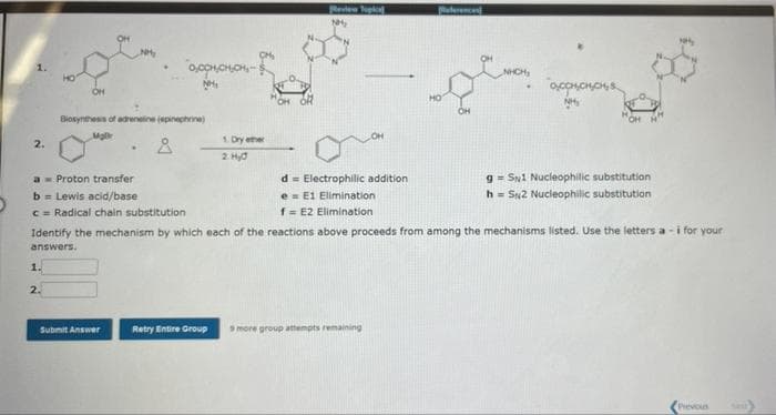 2.
OH
1.
2.
NH₂
Biosynthesis of adrenaline (epinephrine)
Mar
a Proton transfer
b = Lewis acid/base
c= Radical chain substitution
Å
Submit Answer
0,0CH,CH,CH-$
1. Dry ether
2. Hyd
Retry Entire Group
Review Topka
NH₂
d
Electrophilic addition
e
E1 Elimination
f = E2 Elimination
aferenced
Identify the mechanism by which each of the reactions above proceeds from among the mechanisms listed. Use the letters a-i for your
answers.
9 more group attempts remaining
ty
OCCHICHICH
gSN1 Nucleophilic substitution
h= SN2 Nucleophilic substitution
Previous