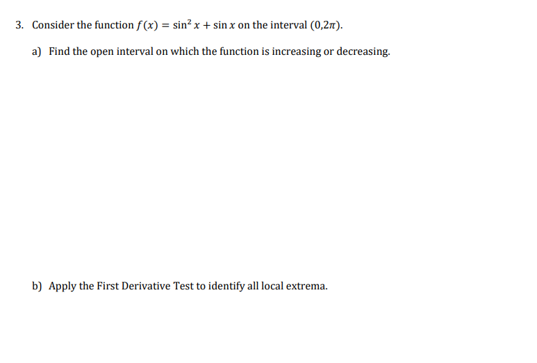 3. Consider the function f (x) = sin² x + sin x on the interval (0,27).
a) Find the open interval on which the function is increasing or decreasing.
b) Apply the First Derivative Test to identify all local extrema.
