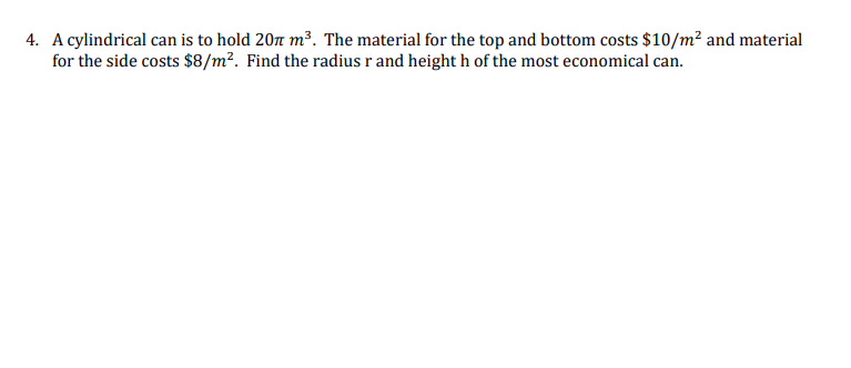 4. A cylindrical can is to hold 207 m³. The material for the top and bottom costs $10/m? and material
for the side costs $8/m². Find the radius r and height h of the most economical can.
