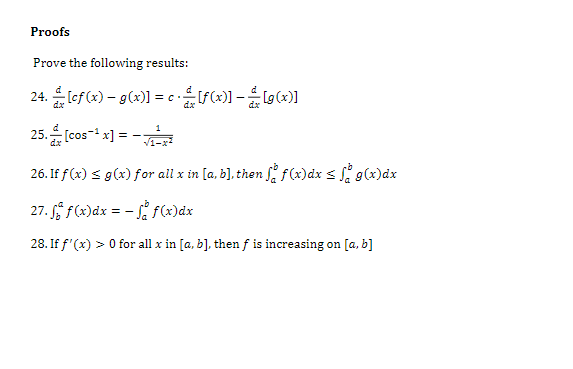 Proofs
Prove the following results:
24. lef (x) – g(x)] = cSG)] -g(x)]
= C.
dx
26. If f(x) s g(x) for all x in [a, b], then S f(x)dx s S g(x)dx
27. f(x)dx = - f f(x)dx
28. If f'(x) > 0 for all x in [a, b], then f is increasing on [a, b]
