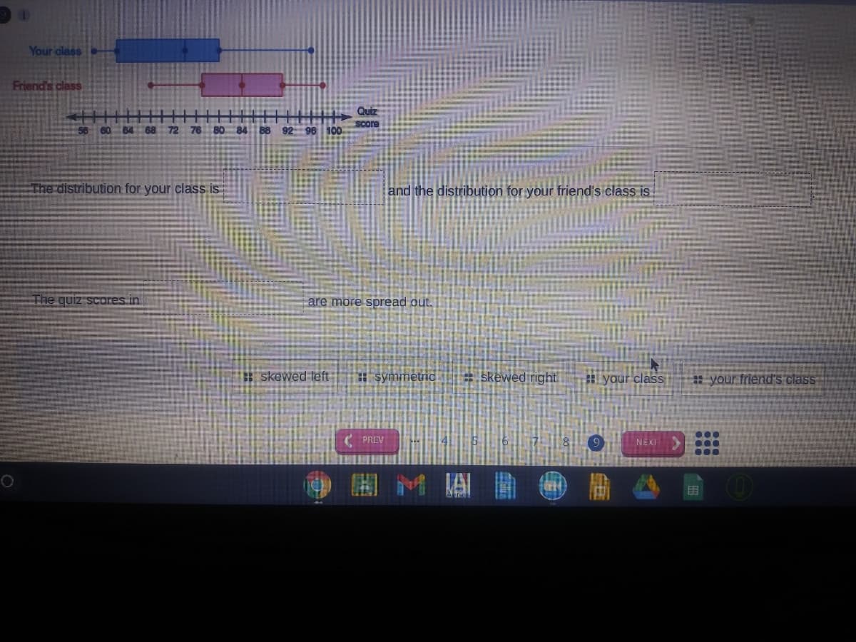 Your olass
Friend's class
Quiz
Score
56 60 B4 68
72 76
80 84 88 92 96 100
The distribution for your class is
and the distribution for your friend's class is
The quiz scores in
are more spread out.
skewed left:
* symmetrid
= skewed right
your class
* your friend's class
...
( PREV
NEXT
O H M A O D A
田
