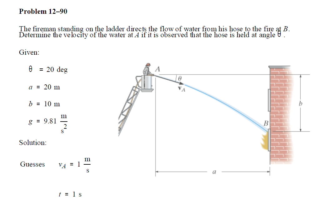 Problem 12–90
The fireman standing on the ladder directs the flow of water from his hose tọ the fire
В.
Determine the velocity of the water at A if it is observed that the hose is held at angle e.
Given:
= 20 deg
a = 20 m
b = 10 m
m
g = 9.81
Solution:
m
Guesses
VA = 1 =
a
t = 1 s
