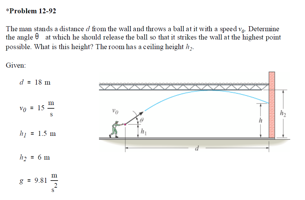 *Problem 12-92
The man stands a distance d from the wall and throws a ball at it with a speed vo.
the angle 0 at which he should release the ball so that it strikes the wall at the highest point
possible. What is this height? The room has a ceiling height h2.
Determine
Given:
d = 18 m
m
vo = 15
Vo
S
h
hi = 1.5 m
h2 = 6 m
m
g = 9.81
