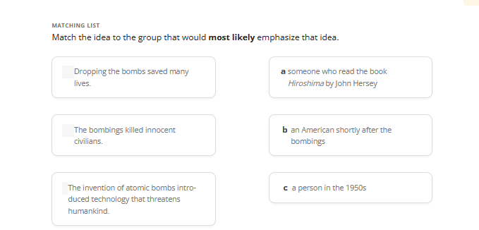 MATCHING LIST
Match the idea to the group that would most likely emphasize that idea.
Dropping the bombs saved many
lives.
The bombings killed innocent
civilians.
The invention of atomic bombs intro-
duced technology that threatens
humankind.
a someone who read the book
Hiroshima by John Hersey
b an American shortly after the
bombings
ca person in the 1950s