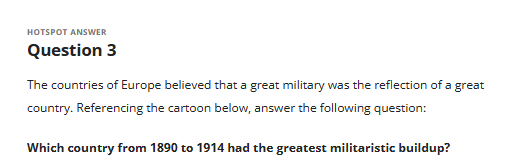 HOTSPOT ANSWER
Question 3
The countries of Europe believed that a great military was the reflection of a great
country. Referencing the cartoon below, answer the following question:
Which country from 1890 to 1914 had the greatest militaristic buildup?