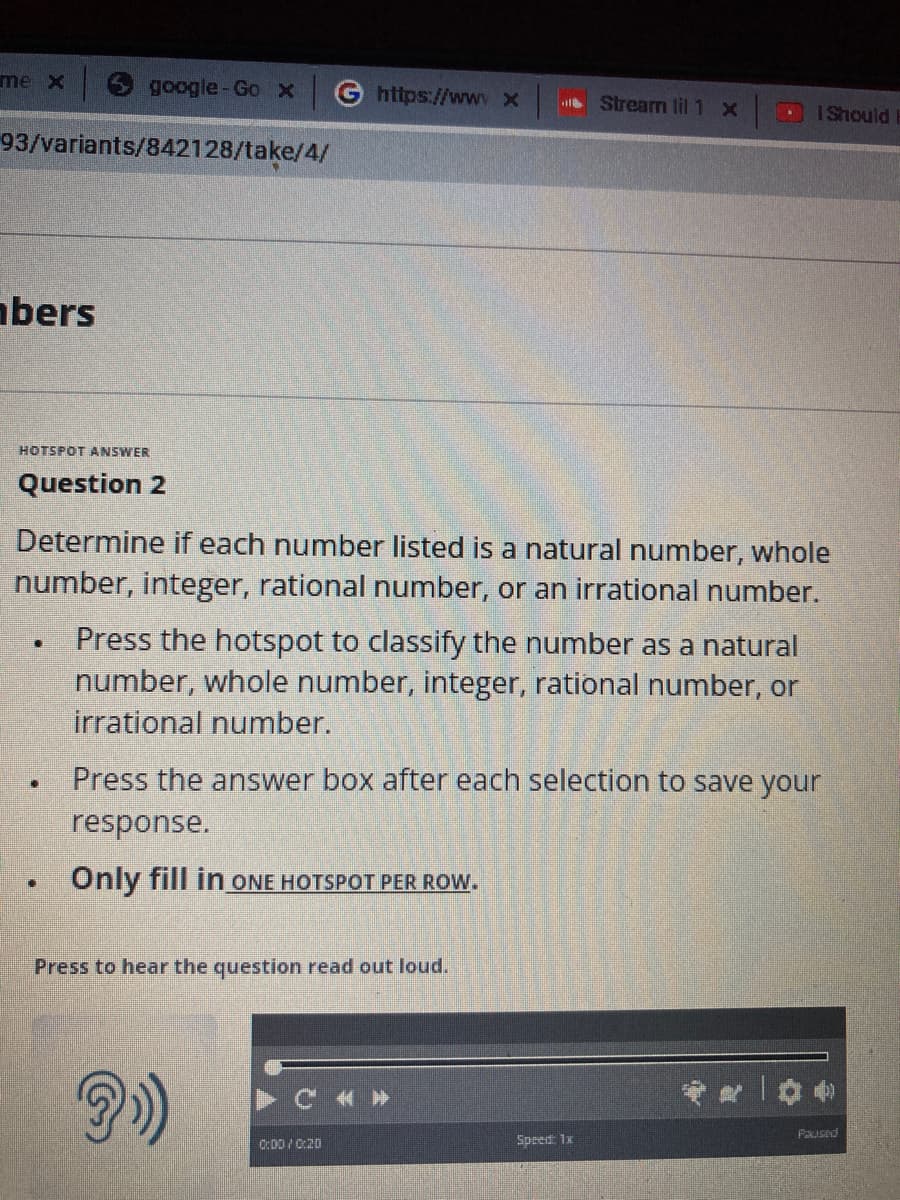 me x
93/variants/842128/take/4/
bers
HOTSPOT ANSWER
google-Go x
Question 2
.
[]
[]
Determine if each number listed is a natural number, whole
number, integer, rational number, or an irrational number.
Press the hotspot to classify the number as a natural
number, whole number, integer, rational number, or
irrational number.
Press the answer box after each selection to save your
response.
Only fill in ONE HOTSPOT PER ROW.
G https://www x
Press to hear the question read out loud.
0:00/0:20
< >>
Stream lil 1 x
Speed: 1x
I Should
*200
Paused