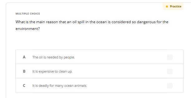 MULTIPLE CHOICE
What is the main reason that an oil spill in the ocean is considered so dangerous for the
environment?
A
B
с
The oil is needed by people.
is expensive to
up.
* Practice
It is deadly for many ocean animals.