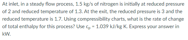 At inlet, in a steady flow process, 1.5 kg/s of nitrogen is initially at reduced pressure
of 2 and reduced temperature of 1.3. At the exit, the reduced pressure is 3 and the
reduced temperature is 1.7. Using compressibility charts, what is the rate of change
of total enthalpy for this process? Use cp = 1.039 kJ/kg K. Express your answer in
kW.