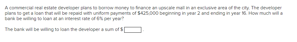 A commercial real estate developer plans to borrow money to finance an upscale mall in an exclusive area of the city. The developer
plans to get a loan that will be repaid with uniform payments of $425,000 beginning in year 2 and ending in year 16. How much will a
bank be willing to loan at an interest rate of 6% per year?
The bank will be willing to loan the developer a sum of $|
