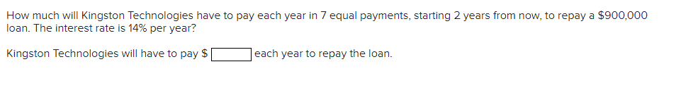 How much will Kingston Technologies have to pay each year in 7 equal payments, starting 2 years from now, to repay a $900,000
loan. The interest rate is 14% per year?
Kingston Technologies will have to pay $
each year to repay the loan.
