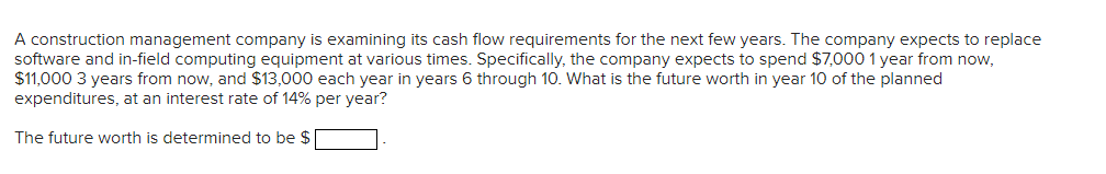 A construction management company is examining its cash flow requirements for the next few years. The company expects to replace
software and in-field computing equipment at various times. Specifically, the company expects to spend $7,000 1 year from now,
$11,000 3 years from now, and $13,000 each year in years 6 through 10. What is the future worth in year 10 of the planned
expenditures, at an interest rate of 14% per year?
The future worth is determined to be $
