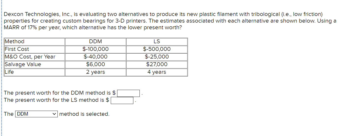 Dexcon Technologies, Inc., is evaluating two alternatives to produce its new plastic filament with tribological (i.e., low friction)
properties for creating custom bearings for 3-D printers. The estimates associated with each alternative are shown below. Using a
MARR of 17% per year, which alternative has the lower present worth?
Method
DDM
LS
First Cost
M&O Cost, per Year
Salvage Value
Life
$-100,000
$-500,000
$-25,000
$27,000
$-40,000
$6,000
2 years
4 years
The present worth for the DDM method is $
The present worth for the LS method is $
The DDM
v method is selected.
