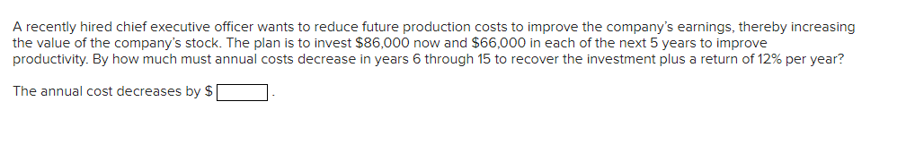 A recently hired chief executive officer wants to reduce future production costs to improve the company's earnings, thereby increasing
the value of the company's stock. The plan is to invest $86,000 now and $66,000 in each of the next 5 years to improve
productivity. By how much must annual costs decrease in years 6 through 15 to recover the investment plus a return of 12% per year?
The annual cost decreases by $
