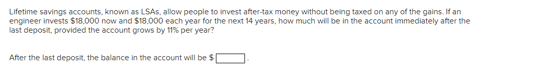 Lifetime savings accounts, known as LSAS, allow people to invest after-tax money without being taxed on any of the gains. If an
engineer invests $18,000 now and $18,000 each year for the next 14 years, how much will be in the account immediately after the
last deposit, provided the account grows by 11% per year?
After the last deposit, the balance in the account will be $
