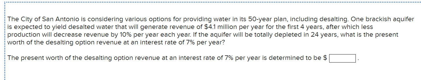 The City of San Antonio is considering various options for providing water in its 50-year plan, including desalting. One brackish aquifer
is expected to yield desalted water that will generate revenue of $4.1 million per year for the first 4 years, after which less
production will decrease revenue by 10% per year each year. If the aquifer will be totally depleted in 24 years, what is the present
worth of the desalting option revenue at an interest rate of 7% per year?
