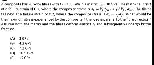 A composite has 20 vol% fibres with E = 150 GPa in a matrix Em = 30 GPa. The matrix fails first
at a failure strain of 0.1, where the composite stress is a, = V,afm + (1-V;) Om. The fibres
fail next at a failure strain of 0.2, where the composite stress is a, = V,afı. What would be
the maximum stress experienced by the composite if the load is parallel to the fibre direction?
Assume both the matrix and the fibres deform elastically and subsequently undergo brittle
fracture.
