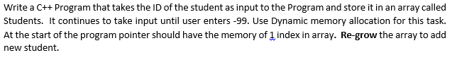 Write a C++ Program that takes the ID of the student as input to the Program and store it in an array called
Students. It continues to take input until user enters -99. Use Dynamic memory allocation for this task.
At the start of the program pointer should have the memory of 1 index in array. Re-grow the array to add
new student.
