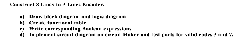 Construct 8 Lines-to-3 Lines Encoder.
a) Draw block diagram and logic diagram
b) Create functional table.
c) Write corresponding Boolean expressions.
d) Implement circuit diagram on circuit Maker and test ports for valid codes 3 and 7.
