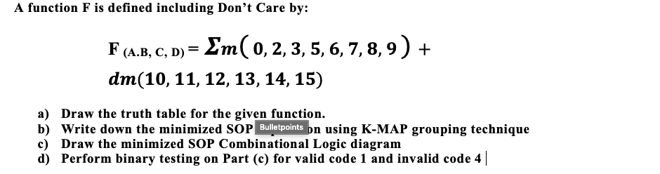 A function F is defined including Don't Care by:
F (A.B, C, D) = Em( 0, 2, 3, 5, 6, 7, 8, 9) +
dm(10, 11, 12, 13, 14, 15)
a) Draw the truth table for the given function.
b) Write down the minimized SOP Bulletpoints pn using K-MAP grouping technique
c) Draw the minimized SOP Combinational Logic diagram
d) Perform binary testing on Part (c) for valid code 1 and invalid code 4
