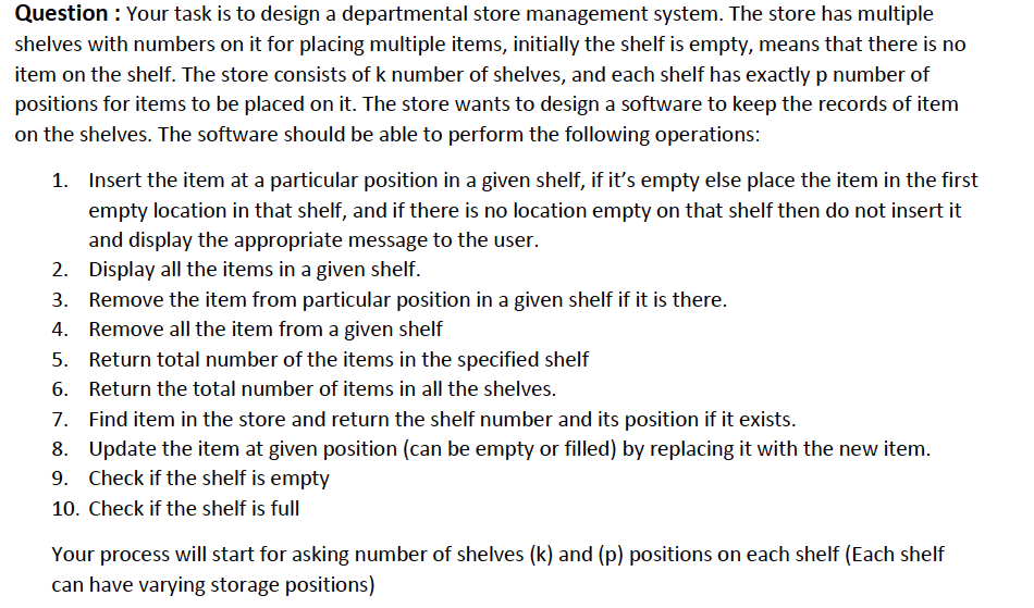 Question : Your task is to design a departmental store management system. The store has multiple
shelves with numbers on it for placing multiple items, initially the shelf is empty, means that there is no
item on the shelf. The store consists of k number of shelves, and each shelf has exactlyp number of
positions for items to be placed on it. The store wants to design a software to keep the records of item
on the shelves. The software should be able to perform the following operations:
1. Insert the item at a particular position in a given shelf, if it's empty else place the item in the first
empty location in that shelf, and if there is no location empty on that shelf then do not insert it
and display the appropriate message to the user.
2. Display all the items in a given shelf.
3. Remove the item from particular position in a given shelf if it is there.
4. Remove all the item from a given shelf
5. Return total number of the items in the specified shelf
6. Return the total number of items in all the shelves.
7. Find item in the store and return the shelf number and its position if it exists.
8. Update the item at given position (can be empty or filled) by replacing it with the new item.
9. Check if the shelf is empty
10. Check if the shelf is full
Your process will start for asking number of shelves (k) and (p) positions on each shelf (Each shelf
can have varying storage positions)
